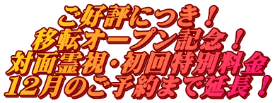 ご好評につき！ 移転オープン記念！ 対面霊視・初回特別料金 １２月のご予約まで延長！